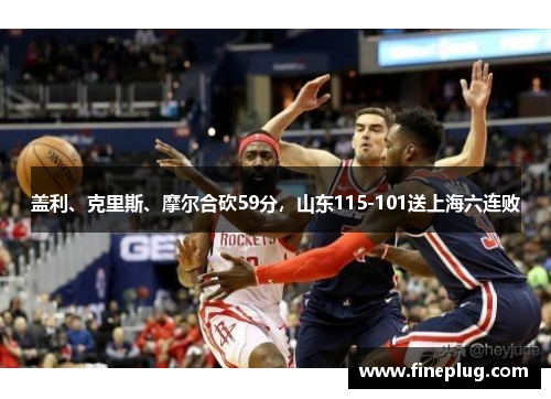 盖利、克里斯、摩尔合砍59分，山东115-101送上海六连败