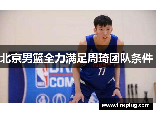 北京男篮全力满足周琦团队条件 